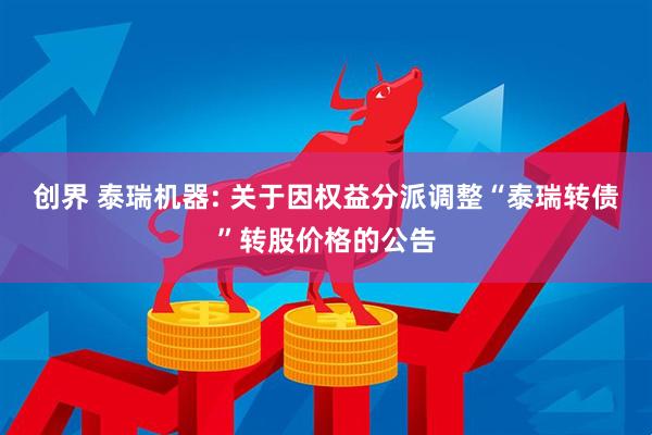 创界 泰瑞机器: 关于因权益分派调整“泰瑞转债”转股价格的公告