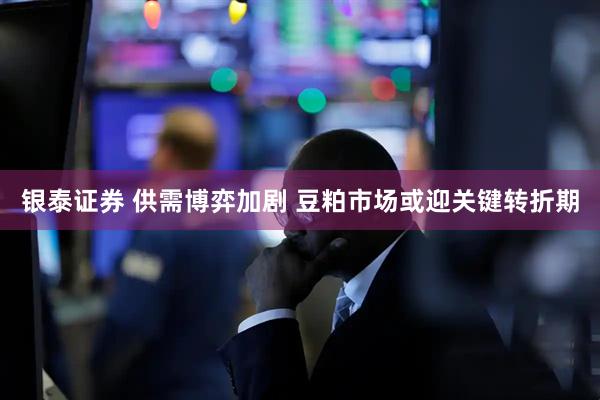银泰证券 供需博弈加剧 豆粕市场或迎关键转折期