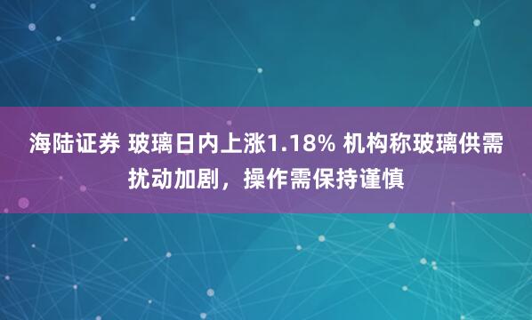 海陆证券 玻璃日内上涨1.18% 机构称玻璃供需扰动加剧，操作需保持谨慎