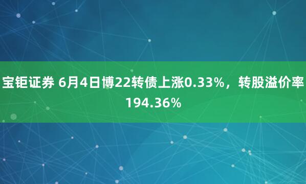 宝钜证券 6月4日博22转债上涨0.33%，转股溢价率194.36%