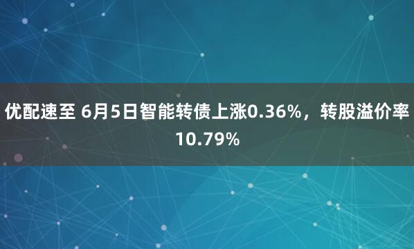 优配速至 6月5日智能转债上涨0.36%，转股溢价率10.79%