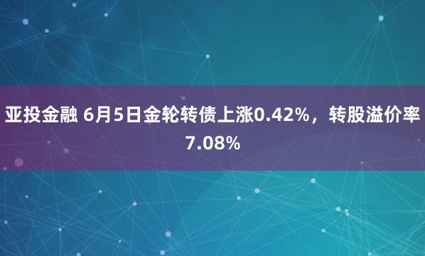 亚投金融 6月5日金轮转债上涨0.42%，转股溢价率7.08%