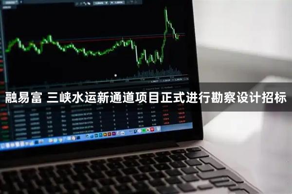 融易富 三峡水运新通道项目正式进行勘察设计招标