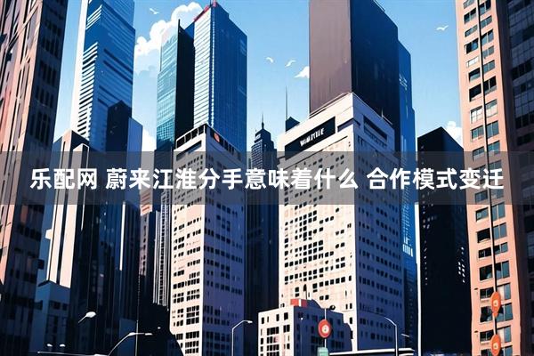 乐配网 蔚来江淮分手意味着什么 合作模式变迁