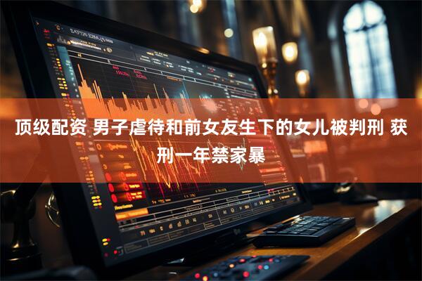 顶级配资 男子虐待和前女友生下的女儿被判刑 获刑一年禁家暴