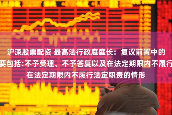 沪深股票配资 最高法行政庭庭长：复议前置中的履行法定职责主要包括:不予受理、不予答复以及在法定期限内不履行法定职责的情形