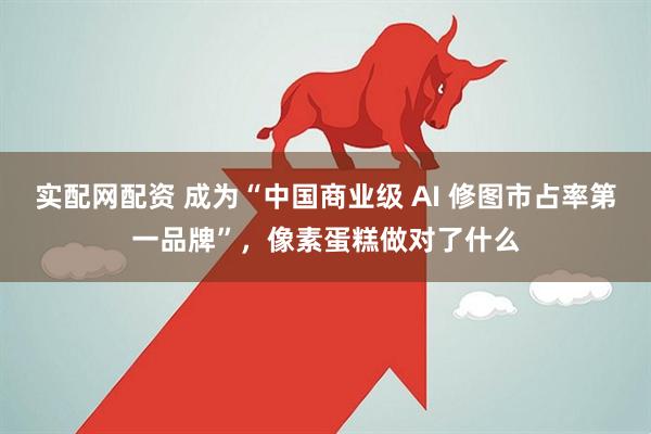 实配网配资 成为“中国商业级 AI 修图市占率第一品牌”，像素蛋糕做对了什么