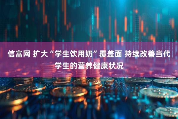 信富网 扩大“学生饮用奶”覆盖面 持续改善当代学生的营养健康状况