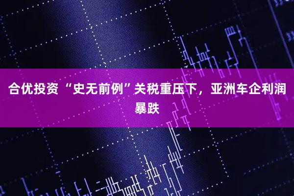 合优投资 “史无前例”关税重压下，亚洲车企利润暴跌