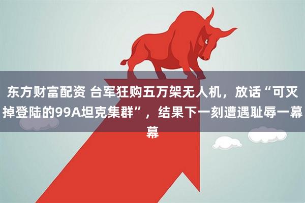 东方财富配资 台军狂购五万架无人机,放话“可灭掉登陆的99A坦克集群”,结果下一刻遭遇耻辱一幕