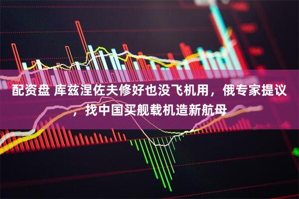 配资盘 库兹涅佐夫修好也没飞机用,俄专家提议,找中国买舰载机造新航母