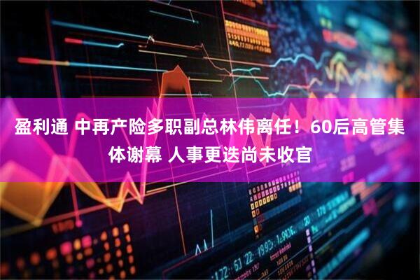 盈利通 中再产险多职副总林伟离任！60后高管集体谢幕 人事更迭尚未收官