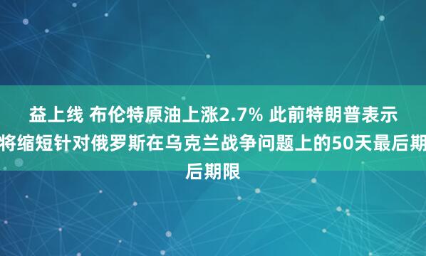 益上线 布伦特原油上涨2.7% 此前特朗普表示他将缩短针对俄罗斯在乌克兰战争问题上的50天最后期限