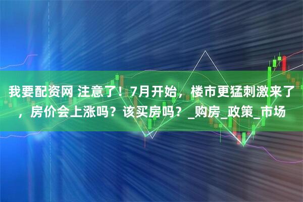 我要配资网 注意了！7月开始，楼市更猛刺激来了，房价会上涨吗？该买房吗？_购房_政策_市场