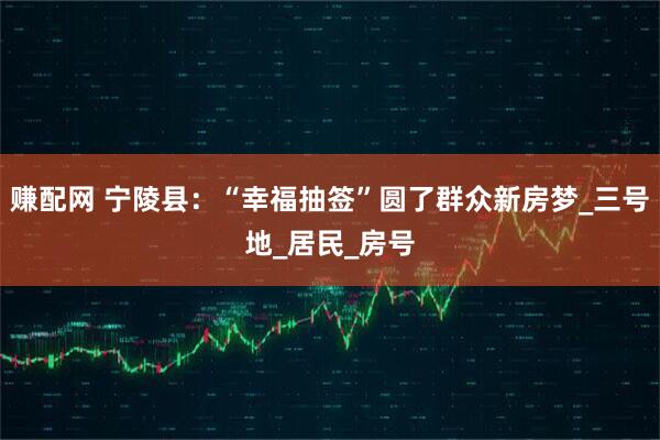 赚配网 宁陵县：“幸福抽签”圆了群众新房梦_三号地_居民_房号