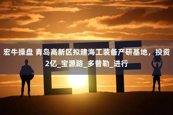 宏牛操盘 青岛高新区拟建海工装备产研基地，投资2亿_宝源路_多普勒_进行