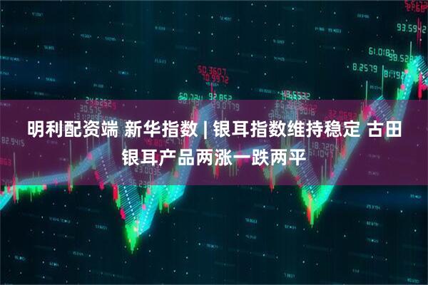 明利配资端 新华指数 | 银耳指数维持稳定 古田银耳产品两涨一跌两平
