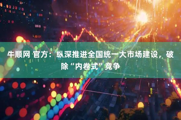 牛顺网 官方：纵深推进全国统一大市场建设，破除“内卷式”竞争