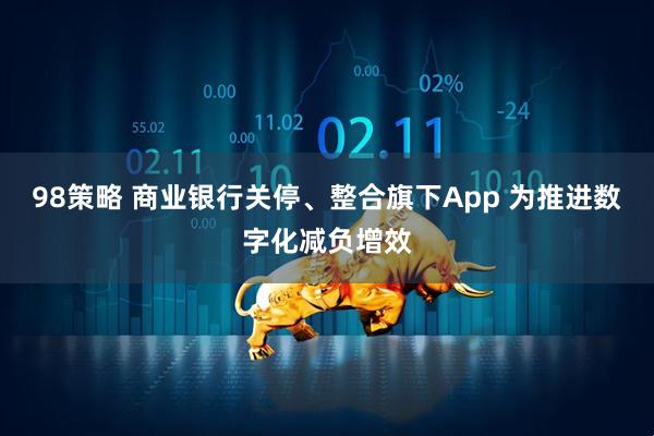98策略 商业银行关停、整合旗下App 为推进数字化减负增效
