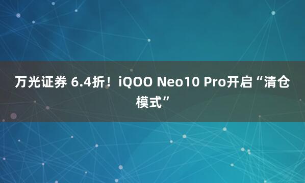 万光证券 6.4折！iQOO Neo10 Pro开启“清仓模式”
