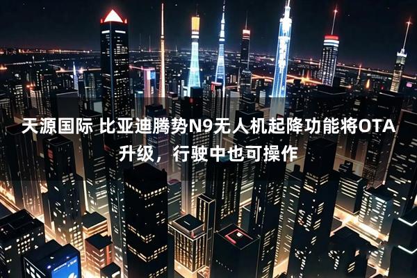 天源国际 比亚迪腾势N9无人机起降功能将OTA升级，行驶中也可操作