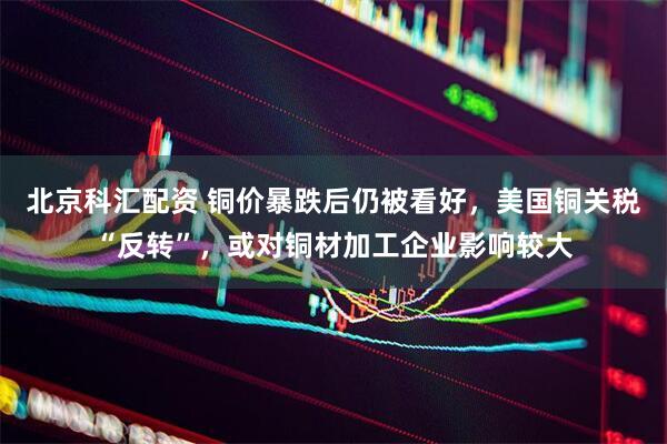 北京科汇配资 铜价暴跌后仍被看好，美国铜关税“反转”，或对铜材加工企业影响较大