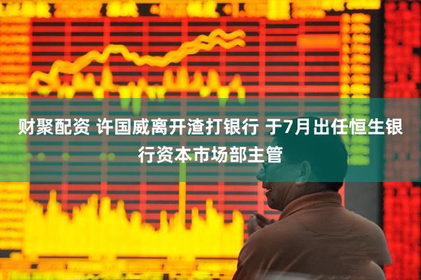 财聚配资 许国威离开渣打银行 于7月出任恒生银行资本市场部主管