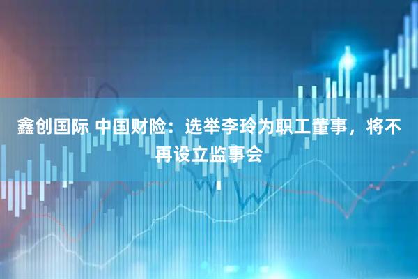 鑫创国际 中国财险：选举李玲为职工董事，将不再设立监事会