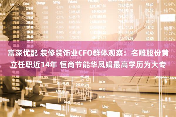 富深优配 装修装饰业CFO群体观察：名雕股份黄立任职近14年 恒尚节能华凤娟最高学历为大专