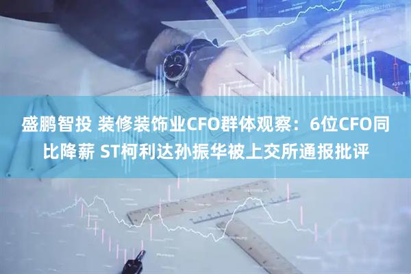 盛鹏智投 装修装饰业CFO群体观察：6位CFO同比降薪 ST柯利达孙振华被上交所通报批评