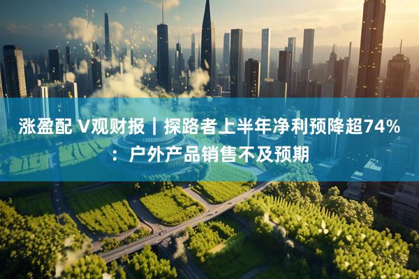 涨盈配 V观财报｜探路者上半年净利预降超74%：户外产品销售不及预期