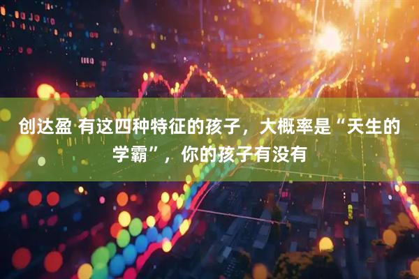 创达盈 有这四种特征的孩子，大概率是“天生的学霸”，你的孩子有没有