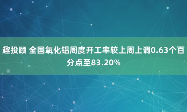 趣投顾 全国氧化铝周度开工率较上周上调0.63个百分点至83.20%