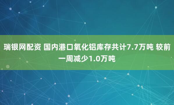 瑞银网配资 国内港口氧化铝库存共计7.7万吨 较前一周减少1.0万吨