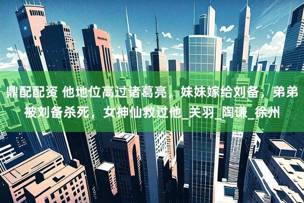 鼎配配资 他地位高过诸葛亮，妹妹嫁给刘备，弟弟被刘备杀死，女神仙救过他_关羽_陶谦_徐州