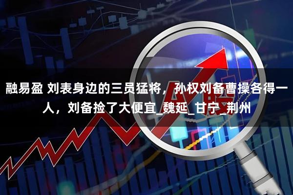 融易盈 刘表身边的三员猛将，孙权刘备曹操各得一人，刘备捡了大便宜_魏延_甘宁_荆州