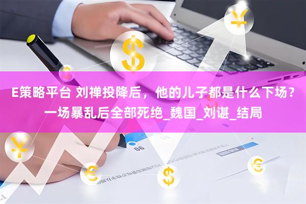 E策略平台 刘禅投降后，他的儿子都是什么下场？一场暴乱后全部死绝_魏国_刘谌_结局