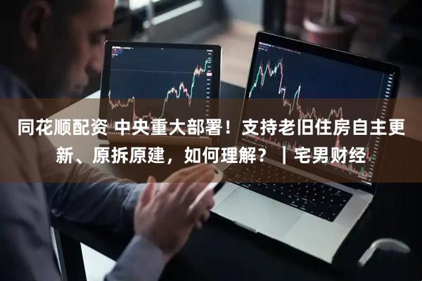 同花顺配资 中央重大部署！支持老旧住房自主更新、原拆原建，如何理解？｜宅男财经