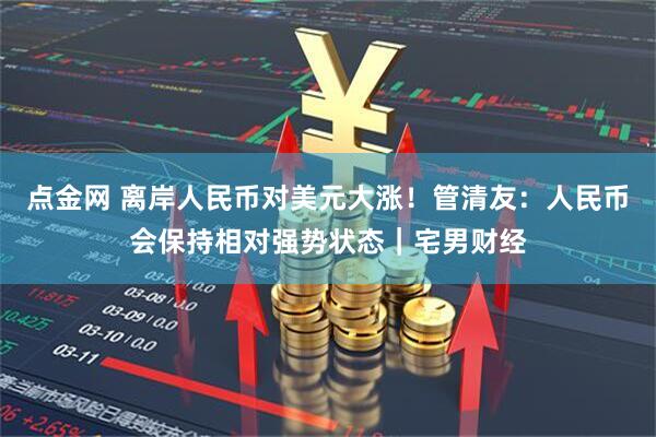 点金网 离岸人民币对美元大涨！管清友：人民币会保持相对强势状态｜宅男财经