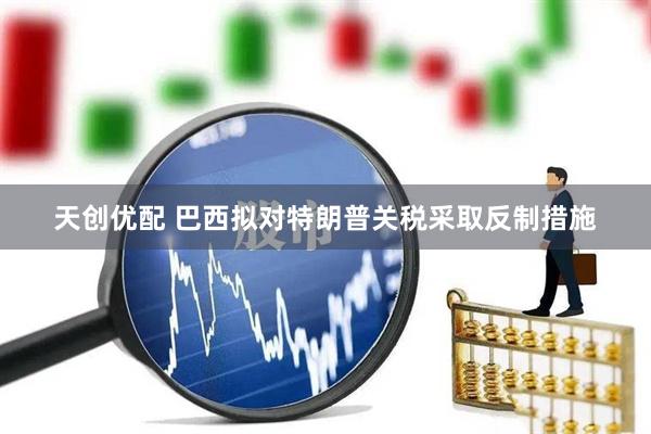天创优配 巴西拟对特朗普关税采取反制措施