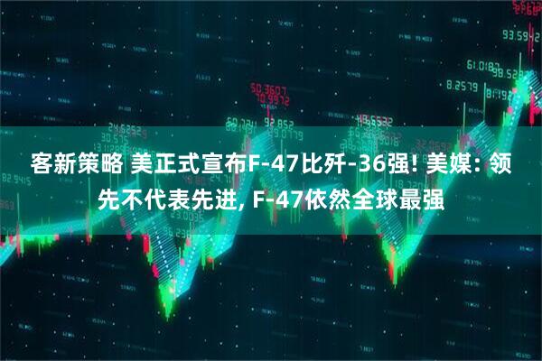 客新策略 美正式宣布F-47比歼-36强! 美媒: 领先不代表先进, F-47依然全球最强