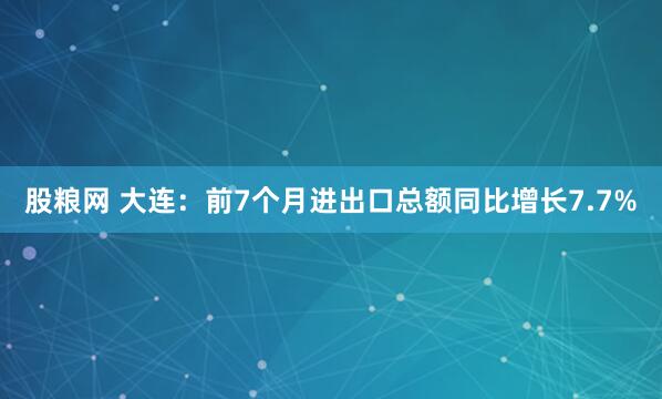 股粮网 大连：前7个月进出口总额同比增长7.7%