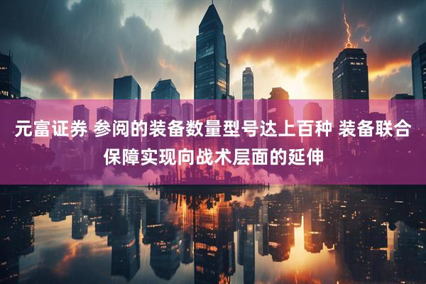元富证券 参阅的装备数量型号达上百种 装备联合保障实现向战术层面的延伸