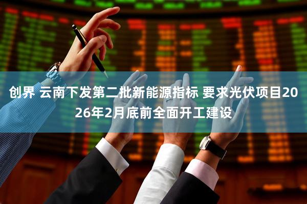 创界 云南下发第二批新能源指标 要求光伏项目2026年2月底前全面开工建设