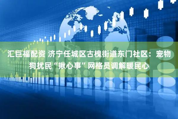 汇巨福配资 济宁任城区古槐街道东门社区：宠物狗扰民“揪心事”网格员调解暖民心