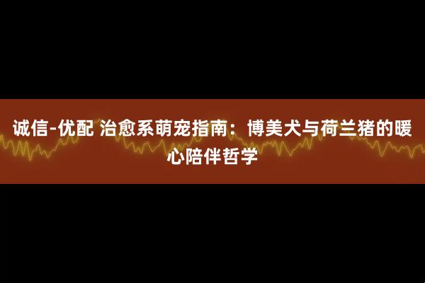 诚信-优配 治愈系萌宠指南：博美犬与荷兰猪的暖心陪伴哲学