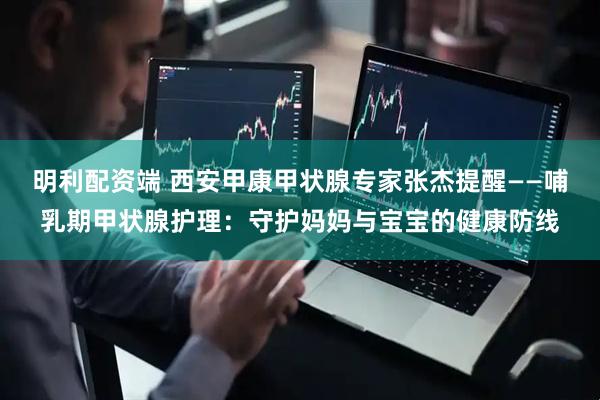 明利配资端 西安甲康甲状腺专家张杰提醒——哺乳期甲状腺护理：守护妈妈与宝宝的健康防线