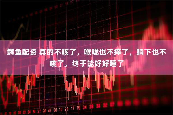 鳄鱼配资 真的不咳了，喉咙也不痒了，躺下也不咳了，终于能好好睡了