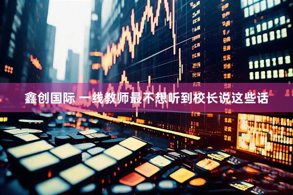 鑫创国际 一线教师最不想听到校长说这些话