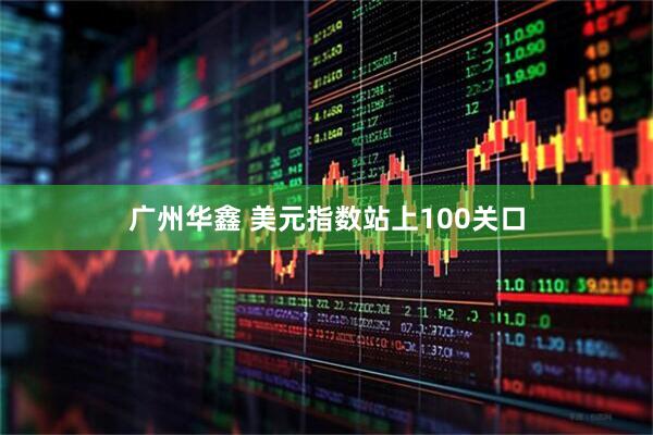 广州华鑫 美元指数站上100关口